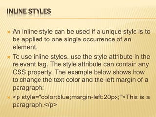 INLINE STYLES
 An inline style can be used if a unique style is to
be applied to one single occurrence of an
element.
 To use inline styles, use the style attribute in the
relevant tag. The style attribute can contain any
CSS property. The example below shows how
to change the text color and the left margin of a
paragraph:
 <p style="color:blue;margin-left:20px;">This is a
paragraph.</p>
 