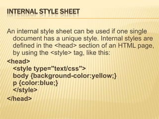 INTERNAL STYLE SHEET
An internal style sheet can be used if one single
document has a unique style. Internal styles are
defined in the <head> section of an HTML page,
by using the <style> tag, like this:
<head>
<style type="text/css">
body {background-color:yellow;}
p {color:blue;}
</style>
</head>
 