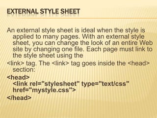EXTERNAL STYLE SHEET
An external style sheet is ideal when the style is
applied to many pages. With an external style
sheet, you can change the look of an entire Web
site by changing one file. Each page must link to
the style sheet using the
<link> tag. The <link> tag goes inside the <head>
section:
<head>
<link rel="stylesheet" type="text/css"
href="mystyle.css">
</head>
 
