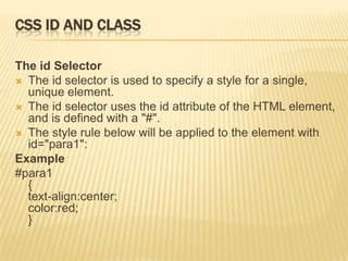 CSS ID AND CLASS
The id Selector
 The id selector is used to specify a style for a single,
unique element.
 The id selector uses the id attribute of the HTML element,
and is defined with a "#".
 The style rule below will be applied to the element with
id="para1":
Example
#para1
{
text-align:center;
color:red;
}
 
