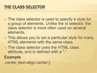 THE CLASS SELECTOR
 The class selector is used to specify a style for
a group of elements. Unlike the id selector, the
class selector is most often used on several
elements.
 This allows you to set a particular style for many
HTML elements with the same class.
 The class selector uses the HTML class
attribute, and is defined with a ".“
Example
.center {text-align:center;}
 