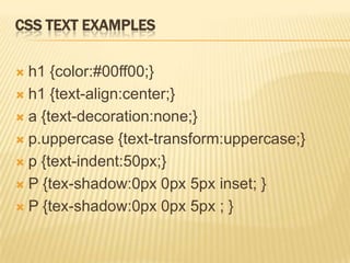 CSS TEXT EXAMPLES
 h1 {color:#00ff00;}
 h1 {text-align:center;}
 a {text-decoration:none;}
 p.uppercase {text-transform:uppercase;}
 p {text-indent:50px;}
 P {tex-shadow:0px 0px 5px inset; }
 P {tex-shadow:0px 0px 5px ; }
 