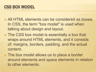CSS BOX MODEL
 All HTML elements can be considered as boxes.
In CSS, the term "box model" is used when
talking about design and layout.
 The CSS box model is essentially a box that
wraps around HTML elements, and it consists
of: margins, borders, padding, and the actual
content.
 The box model allows us to place a border
around elements and space elements in relation
to other elements.
 