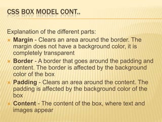 CSS BOX MODEL CONT..
Explanation of the different parts:
 Margin - Clears an area around the border. The
margin does not have a background color, it is
completely transparent
 Border - A border that goes around the padding and
content. The border is affected by the background
color of the box
 Padding - Clears an area around the content. The
padding is affected by the background color of the
box
 Content - The content of the box, where text and
images appear
 