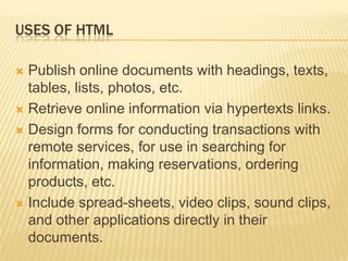 USES OF HTML
 Publish online documents with headings, texts,
tables, lists, photos, etc.
 Retrieve online information via hypertexts links.
 Design forms for conducting transactions with
remote services, for use in searching for
information, making reservations, ordering
products, etc.
 Include spread-sheets, video clips, sound clips,
and other applications directly in their
documents.
 