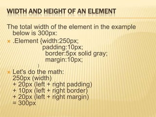 WIDTH AND HEIGHT OF AN ELEMENT
The total width of the element in the example
below is 300px:
 .Element {width:250px;
padding:10px;
border:5px solid gray;
margin:10px;
}
 Let's do the math:
250px (width)
+ 20px (left + right padding)
+ 10px (left + right border)
+ 20px (left + right margin)
= 300px
 