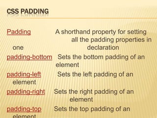 CSS PADDING
Padding A shorthand property for setting
all the padding properties in
one declaration
padding-bottom Sets the bottom padding of an
element
padding-left Sets the left padding of an
element
padding-right Sets the right padding of an
element
padding-top Sets the top padding of an
 