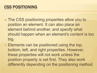 CSS POSITIONING
 The CSS positioning properties allow you to
position an element. It can also place an
element behind another, and specify what
should happen when an element's content is too
big.
 Elements can be positioned using the top,
bottom, left, and right properties. However,
these properties will not work unless the
position property is set first. They also work
differently depending on the positioning method
 