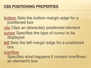 CSS POSITIONING PROPERTIES
bottom Sets the bottom margin edge for a
positioned box
clip Clips an absolutely positioned element
cursor Specifies the type of cursor to be
displayed
left Sets the left margin edge for a positioned
box
overflow
Specifies what happens if content overflows
an element's box
 