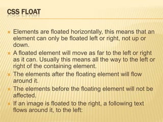 CSS FLOAT
 Elements are floated horizontally, this means that an
element can only be floated left or right, not up or
down.
 A floated element will move as far to the left or right
as it can. Usually this means all the way to the left or
right of the containing element.
 The elements after the floating element will flow
around it.
 The elements before the floating element will not be
affected.
 If an image is floated to the right, a following text
flows around it, to the left:
 