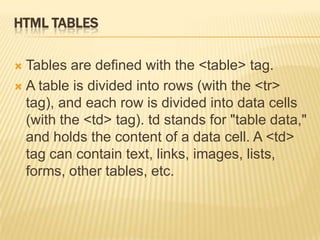 HTML TABLES
 Tables are defined with the <table> tag.
 A table is divided into rows (with the <tr>
tag), and each row is divided into data cells
(with the <td> tag). td stands for "table data,"
and holds the content of a data cell. A <td>
tag can contain text, links, images, lists,
forms, other tables, etc.
 
