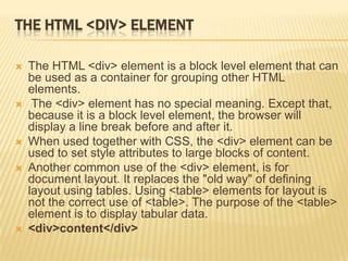 THE HTML <DIV> ELEMENT
 The HTML <div> element is a block level element that can
be used as a container for grouping other HTML
elements.
 The <div> element has no special meaning. Except that,
because it is a block level element, the browser will
display a line break before and after it.
 When used together with CSS, the <div> element can be
used to set style attributes to large blocks of content.
 Another common use of the <div> element, is for
document layout. It replaces the "old way" of defining
layout using tables. Using <table> elements for layout is
not the correct use of <table>. The purpose of the <table>
element is to display tabular data.
 <div>content</div>
 