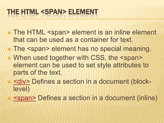 THE HTML <SPAN> ELEMENT
 The HTML <span> element is an inline element
that can be used as a container for text.
 The <span> element has no special meaning.
 When used together with CSS, the <span>
element can be used to set style attributes to
parts of the text.
 <div> Defines a section in a document (block-
level)
 <span> Defines a section in a document (inline)
 
