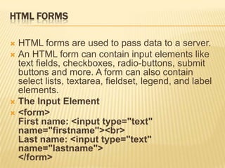 HTML FORMS
 HTML forms are used to pass data to a server.
 An HTML form can contain input elements like
text fields, checkboxes, radio-buttons, submit
buttons and more. A form can also contain
select lists, textarea, fieldset, legend, and label
elements.
 The Input Element
 <form>
First name: <input type="text"
name="firstname"><br>
Last name: <input type="text"
name="lastname">
</form>
 