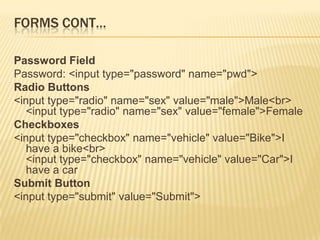 FORMS CONT…
Password Field
Password: <input type="password" name="pwd">
Radio Buttons
<input type="radio" name="sex" value="male">Male<br>
<input type="radio" name="sex" value="female">Female
Checkboxes
<input type="checkbox" name="vehicle" value="Bike">I
have a bike<br>
<input type="checkbox" name="vehicle" value="Car">I
have a car
Submit Button
<input type="submit" value="Submit">
 