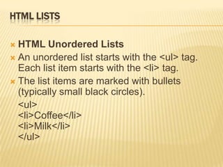 HTML LISTS
 HTML Unordered Lists
 An unordered list starts with the <ul> tag.
Each list item starts with the <li> tag.
 The list items are marked with bullets
(typically small black circles).
<ul>
<li>Coffee</li>
<li>Milk</li>
</ul>
 