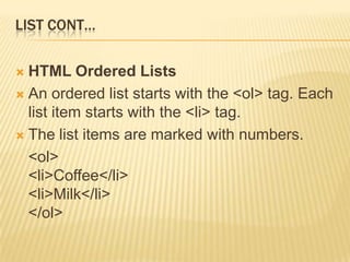 LIST CONT…
 HTML Ordered Lists
 An ordered list starts with the <ol> tag. Each
list item starts with the <li> tag.
 The list items are marked with numbers.
<ol>
<li>Coffee</li>
<li>Milk</li>
</ol>
 
