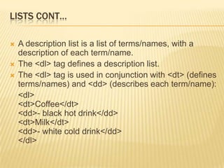 LISTS CONT…
 A description list is a list of terms/names, with a
description of each term/name.
 The <dl> tag defines a description list.
 The <dl> tag is used in conjunction with <dt> (defines
terms/names) and <dd> (describes each term/name):
<dl>
<dt>Coffee</dt>
<dd>- black hot drink</dd>
<dt>Milk</dt>
<dd>- white cold drink</dd>
</dl>
 