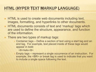 HTML (HYPER TEXT MARKUP LANGUAGE)
 HTML is used to create web documents including text,
images, formatting, and hyperlinks to other documents.
 HTML documents consists of text and „markup‟ tags which
are used to define the structure, appearance, and function
of the information.
 There are two types of markup tags:
 Container tags – Define a section of text using a start tag and an
end tag. For example, text placed inside of these tags would
appear in bold:
<B>Hello</B>
 Empty tags – represent a single occurrence of an instruction. For
example, the <BR> or break tag is used to indicate that you want
to include a single space following the text.
 