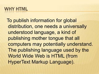 WHY HTML
To publish information for global
distribution, one needs a universally
understood language, a kind of
publishing mother tongue that all
computers may potentially understand.
The publishing language used by the
World Wide Web is HTML (from
HyperText Markup Language).
 