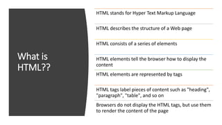What is
HTML??
HTML stands for Hyper Text Markup Language
HTML describes the structure of a Web page
HTML consists of a series of elements
HTML elements tell the browser how to display the
content
HTML elements are represented by tags
HTML tags label pieces of content such as "heading",
"paragraph", "table", and so on
Browsers do not display the HTML tags, but use them
to render the content of the page
 