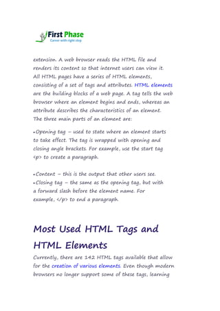 extension. A web browser reads the HTML file and
renders its content so that internet users can view it.
All HTML pages have a series of HTML elements,
consisting of a set of tags and attributes. HTML elements
are the building blocks of a web page. A tag tells the web
browser where an element begins and ends, whereas an
attribute describes the characteristics of an element.
The three main parts of an element are:
 Opening tag – used to state where an element starts
to take effect. The tag is wrapped with opening and
closing angle brackets. For example, use the start tag
<p> to create a paragraph.
 Content – this is the output that other users see.
 Closing tag – the same as the opening tag, but with
a forward slash before the element name. For
example, </p> to end a paragraph.
Most Used HTML Tags and
HTML Elements
Currently, there are 142 HTML tags available that allow
for the creation of various elements. Even though modern
browsers no longer support some of these tags, learning
 