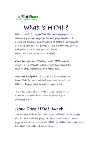 What Is HTML?
HTML stands for HyperText Markup Language. It is a
standard markup language for web page creation. It
allows the creation and structure of sections, paragraphs,
and links using HTML elements (the building blocks of a
web page) such as tags and attributes.
HTML has a lot of use cases, namely:
 Web development. Developers use HTML code to
design how a browser displays web page elements,
such as text, hyperlinks, and media files.
 Internet navigation. Users can easily navigate and
insert links between related pages and websites as
HTML is heavily used to embed hyperlinks.
 Web documentation. HTML makes it possible to
organize and format documents, similarly to
Microsoft Word.
How Does HTML Work
The average website includes several different HTML pages.
For instance, a home page, an about page, and a contact
page would all have separate HTML files.HTML documents are
files that end with a .html or .htm
 