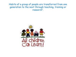 Habits of a group of people are transferred from one 
generation to the next through teaching, training or 
research”. 
 