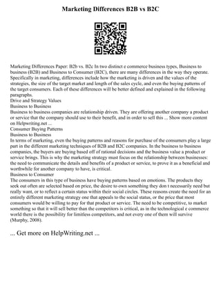 Marketing Differences B2B vs B2C
Marketing Differences Paper: B2b vs. B2c In two distinct e commerce business types, Business to
business (B2B) and Business to Consumer (B2C), there are many differences in the way they operate.
Specifically in marketing, differences include how the marketing is driven and the values of the
strategies, the size of the target market and length of the sales cycle, and even the buying patterns of
the target consumers. Each of these differences will be better defined and explained in the following
paragraphs.
Drive and Strategy Values
Business to Business
Business to business companies are relationship driven. They are offering another company a product
or service that the company should use to their benefit, and in order to sell this ... Show more content
on Helpwriting.net ...
Consumer Buying Patterns
Business to Business
In terms of marketing, even the buying patterns and reasons for purchase of the consumers play a large
part in the different marketing techniques of B2B and B2C companies. In the business to business
companies, the buyers are buying based off of rational decisions and the business value a product or
service brings. This is why the marketing strategy must focus on the relationship between businesses:
the need to communicate the details and benefits of a product or service, to prove it as a beneficial and
worthwhile for another company to have, is critical.
Business to Consumer
The consumers in this type of business have buying patterns based on emotions. The products they
seek out often are selected based on price, the desire to own something they don t necessarily need but
really want, or to reflect a certain status within their social circles. These reasons create the need for an
entirely different marketing strategy one that appeals to the social status, or the price that most
consumers would be willing to pay for that product or service. The need to be competitive, to market
something so that it will sell better than the competitors is critical, as in the technological e commerce
world there is the possibility for limitless competitors, and not every one of them will survive
(Murphy, 2008).
... Get more on HelpWriting.net ...
 