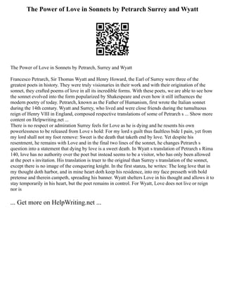 The Power of Love in Sonnets by Petrarch Surrey and Wyatt
The Power of Love in Sonnets by Petrarch, Surrey and Wyatt
Francesco Petrarch, Sir Thomas Wyatt and Henry Howard, the Earl of Surrey were three of the
greatest poets in history. They were truly visionaries in their work and with their origination of the
sonnet, they crafted poems of love in all its incredible forms. With these poets, we are able to see how
the sonnet evolved into the form popularized by Shakespeare and even how it still influences the
modern poetry of today. Petrarch, known as the Father of Humanism, first wrote the Italian sonnet
during the 14th century. Wyatt and Surrey, who lived and were close friends during the tumultuous
reign of Henry VIII in England, composed respective translations of some of Petrarch s ... Show more
content on Helpwriting.net ...
There is no respect or admiration Surrey feels for Love as he is dying and he resents his own
powerlessness to be released from Love s hold: For my lord s guilt thus faultless bide I pain, yet from
my lord shall not my foot remove: Sweet is the death that taketh end by love. Yet despite his
resentment, he remains with Love and in the final two lines of the sonnet, he changes Petrarch s
question into a statement that dying by love is a sweet death. In Wyatt s translation of Petrarch s Rima
140, love has no authority over the poet but instead seems to be a visitor, who has only been allowed
at the poet s invitation. His translation is truer to the original than Surrey s translation of the sonnet,
except there is no image of the conquering knight. In the first stanza, he writes: The long love that in
my thought doth harbor, and in mine heart doth keep his residence, into my face presseth with bold
pretense and therein campeth, spreading his banner. Wyatt shelters Love in his thought and allows it to
stay temporarily in his heart, but the poet remains in control. For Wyatt, Love does not live or reign
nor is
... Get more on HelpWriting.net ...
 