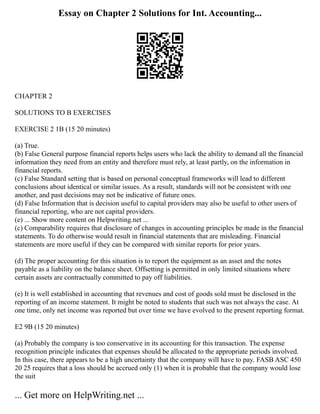 Essay on Chapter 2 Solutions for Int. Accounting...
CHAPTER 2
SOLUTIONS TO B EXERCISES
EXERCISE 2 1B (15 20 minutes)
(a) True.
(b) False General purpose financial reports helps users who lack the ability to demand all the financial
information they need from an entity and therefore must rely, at least partly, on the information in
financial reports.
(c) False Standard setting that is based on personal conceptual frameworks will lead to different
conclusions about identical or similar issues. As a result, standards will not be consistent with one
another, and past decisions may not be indicative of future ones.
(d) False Information that is decision useful to capital providers may also be useful to other users of
financial reporting, who are not capital providers.
(e) ... Show more content on Helpwriting.net ...
(c) Comparability requires that disclosure of changes in accounting principles be made in the financial
statements. To do otherwise would result in financial statements that are misleading. Financial
statements are more useful if they can be compared with similar reports for prior years.
(d) The proper accounting for this situation is to report the equipment as an asset and the notes
payable as a liability on the balance sheet. Offsetting is permitted in only limited situations where
certain assets are contractually committed to pay off liabilities.
(e) It is well established in accounting that revenues and cost of goods sold must be disclosed in the
reporting of an income statement. It might be noted to students that such was not always the case. At
one time, only net income was reported but over time we have evolved to the present reporting format.
E2 9B (15 20 minutes)
(a) Probably the company is too conservative in its accounting for this transaction. The expense
recognition principle indicates that expenses should be allocated to the appropriate periods involved.
In this case, there appears to be a high uncertainty that the company will have to pay. FASB ASC 450
20 25 requires that a loss should be accrued only (1) when it is probable that the company would lose
the suit
... Get more on HelpWriting.net ...
 