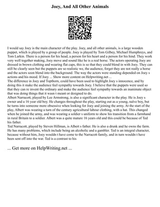 Joey, And All Other Animals
I would say Joey is the main character of the play. Joey, and all other animals, is a large wooden
puppet, which is played by a group of people. Joey is played by Tom Gilbey, Michael Humphreys, and
Tom Larkin. There is a person for his head, a person for his heart and a person for his hind. They work
very well together making, Joey move and sound like he is a real horse. The actors operating Joey are
dressed in brown clothing and wearing flat caps, this is so that they could blend in with Joey. They can
still be clearly seen but the puppets are so realistic we, the audience, forget they are not really a horse
and the actors soon blend into the background. The way the actors were standing depended on Joey s
actions and his mood. If Joey ... Show more content on Helpwriting.net ...
The difference in Joey and Topthorn, could have been used to highlight Joey s innocence, and by
doing this it make the audience feel sympathy towards Joey. I believe that the puppets were used so
that they can re invent the ordinary and make the audience feel sympathy towards an inanimate object
that was doing things that it wasn t meant or designed to do.
Albert Narracott, played by Lee Armstrong, is also a significant character in the play. He is Joey s
owner and a 16 year old boy. He changes throughout the play, starting out as a young, naïve boy, but
he turns into someone more obsessive when looking for Joey and joining the army. At the start of the
play, Albert was wearing a turn of the century agricultural labour clothing, with a hat. This changed
when he joined the army, and was wearing a soldier s uniform to show his transition from a farmhand
in rural Britain to a soldier. Albert was a quite mature 16 years old and this could be because of Ted
his father.
Ted Narracott, played by Steven Hillman, is Albert s father. He is also a drunk and he owns the farm.
He has many problems, which include being an alcoholic and a gambler. Ted is an integral character,
because without him, Joey wouldn t have come to the Narracott family, and in turn wouldn t have
been sent off into the war. Ted is a contrast to his
... Get more on HelpWriting.net ...
 