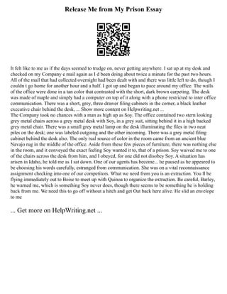 Release Me from My Prison Essay
It felt like to me as if the days seemed to trudge on, never getting anywhere. I sat up at my desk and
checked on my Company e mail again as I d been doing about twice a minute for the past two hours.
All of the mail that had collected overnight had been dealt with and there was little left to do, though I
couldn t go home for another hour and a half. I got up and began to pace around my office. The walls
of the office were done in a tan color that contrasted with the short, dark brown carpeting. The desk
was made of maple and simply had a computer on top of it along with a phone restricted to inter office
communication. There was a short, grey, three drawer filing cabinets in the corner, a black leather
executive chair behind the desk, ... Show more content on Helpwriting.net ...
The Company took no chances with a man as high up as Soy. The office contained two stern looking
grey metal chairs across a grey metal desk with Soy, in a grey suit, sitting behind it in a high backed
grey metal chair. There was a small grey metal lamp on the desk illuminating the files in two neat
piles on the desk; one was labeled outgoing and the other incoming. There was a grey metal filing
cabinet behind the desk also. The only real source of color in the room came from an ancient blue
Navajo rug in the middle of the office. Aside from these few pieces of furniture, there was nothing else
in the room, and it conveyed the exact feeling Soy wanted it to, that of a prison. Soy waived me to one
of the chairs across the desk from him, and I obeyed, for one did not disobey Soy. A situation has
arisen in Idaho, he told me as I sat down. One of our agents has become... he paused as he appeared to
be choosing his words carefully, estranged from communication. She was on a vital reconnaissance
assignment checking into one of our competitors. What we need from you is an extraction. You ll be
flying immediately out to Boise to meet up with Quinoa to organize the extraction. Be careful, Barley,
he warned me, which is something Soy never does, though there seems to be something he is holding
back from me. We need this to go off without a hitch and get Oat back here alive. He slid an envelope
to me
... Get more on HelpWriting.net ...
 