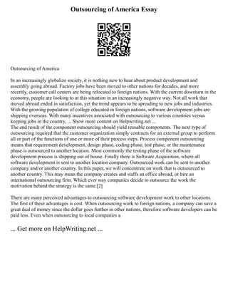 Outsourcing of America Essay
Outsourcing of America
In an increasingly globalize society, it is nothing new to hear about product development and
assembly going abroad. Factory jobs have been moved to other nations for decades, and more
recently, customer call centers are being relocated to foreign nations. With the current downturn in the
economy, people are looking to at this situation in an increasingly negative way. Not all work that
moved abroad ended in satisfaction, yet the trend appears to be spreading to new jobs and industries.
With the growing population of college educated in foreign nations, software development jobs are
shipping overseas. With many incentives associated with outsourcing to various countries versus
keeping jobs in the country, ... Show more content on Helpwriting.net ...
The end result of the component outsourcing should yield reusable components. The next type of
outsourcing required that the customer organization simply contracts for an external group to perform
all or part of the functions of one or more of their process steps. Process component outsourcing
means that requirement development, design phase, coding phase, test phase, or the maintenance
phase is outsourced to another location. Most commonly the testing phase of the software
development process is shipping out of house. Finally there is Software Acquisition, where all
software development is sent to another location company. Outsourced work can be sent to another
company and/or another country. In this paper, we will concentrate on work that is outsourced to
another country. This may mean the company creates and staffs an office abroad, or hire an
international outsourcing firm. Which ever way companies decide to outsource the work the
motivation behind the strategy is the same.[2]
There are many perceived advantages to outsourcing software development work to other locations.
The first of these advantages is cost. When outsourcing work to foreign nations, a company can save a
great deal of money since the dollar goes further in other nations, therefore software developers can be
paid less. Even when outsourcing to local companies a
... Get more on HelpWriting.net ...
 