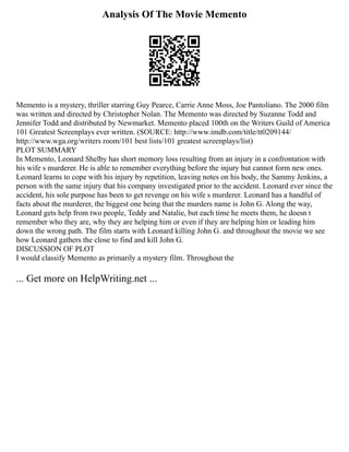 Analysis Of The Movie Memento
Memento is a mystery, thriller starring Guy Pearce, Carrie Anne Moss, Joe Pantoliano. The 2000 film
was written and directed by Christopher Nolan. The Memento was directed by Suzanne Todd and
Jennifer Todd and distributed by Newmarket. Memento placed 100th on the Writers Guild of America
101 Greatest Screenplays ever written. (SOURCE: http://www.imdb.com/title/tt0209144/
http://www.wga.org/writers room/101 best lists/101 greatest screenplays/list)
PLOT SUMMARY
In Memento, Leonard Shelby has short memory loss resulting from an injury in a confrontation with
his wife s murderer. He is able to remember everything before the injury but cannot form new ones.
Leonard learns to cope with his injury by repetition, leaving notes on his body, the Sammy Jenkins, a
person with the same injury that his company investigated prior to the accident. Leonard ever since the
accident, his sole purpose has been to get revenge on his wife s murderer. Leonard has a handful of
facts about the murderer, the biggest one being that the murders name is John G. Along the way,
Leonard gets help from two people, Teddy and Natalie, but each time he meets them, he doesn t
remember who they are, why they are helping him or even if they are helping him or leading him
down the wrong path. The film starts with Leonard killing John G. and throughout the movie we see
how Leonard gathers the close to find and kill John G.
DISCUSSION OF PLOT
I would classify Memento as primarily a mystery film. Throughout the
... Get more on HelpWriting.net ...
 