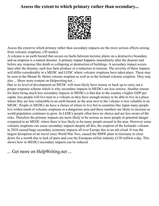 Assess the extent to which primary rather than secondary...
Assess the extent to which primary rather than secondary impacts are the more serious effects arising
from volcanic eruptions. (30 marks)
A volcano is an earth hazard that occurs on faults between tectonic plates on a destructive boundary
and an eruption is a natural disaster. A primary impact happens immediately after the disaster and
before any response like death or collapsing or destruction of buildings. A secondary impact occurs
later after the disaster, such less farm produce or a reduction in tourism. The severity of these impacts
will differ considerably in a MEDC and LEDC where volcanic eruptions have taken place. These may
be seen in the Mount St. Helen volcano eruption as well as in the Iceland volcanic eruption. They may
also ... Show more content on Helpwriting.net ...
Due to its level of development an MEDC will most likely have money or back up to carry out a
proper response scheme which is why secondary impacts in MEDCs are less serious. Another reason
for there being much less secondary impacts in MEDCs is that due to the country s higher GDP per
capita, less people will live near to a volcano as they have enough money to be able to live in a place
where they are less vulnerable to an earth hazard, as the area next to the volcano is less valuable in an
MEDC. People in MEDCs do have a choice of where to live but in countries like Japan many people
live within reach of volcanic eruptions in a dangerous area and these numbers are likely to increase as
world population continues to grow. In LEDCs people often have no choice and are less aware of the
risks. Therefore the primary impacts are more likely to be serious as more people in potential danger
compared to an MEDC where there is less likely to be many people around in the area. However some
volcanic eruptions can cause secondary impacts despite all this, the eruption of the Icelandic volcano
in 2010 caused huge secondary economic impacts all over Europe due to an ash cloud. It was the
largest disruption of air travel since World War Two, caused the BMW plant in Germany to close
down for a month due to lack of parts and cost the European airline industry £130 million a day. This
shows how in MEDCs secondary impacts can be reduced
... Get more on HelpWriting.net ...
 