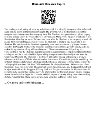 Illuminati Research Papers
This beady eye is all seeing, all knowing and all powerful. It is allegedly the symbol of an influential
secret society known as the Illuminati (Waugh). The group known as the Illuminati is a cult that
conspiracy theorist say control are everyday lives. The Illuminati have gotten into people s everyday
lives and nobody knows the reason of how or why they did. Many people have not even heard of the
Illuminati or what they are about. The ones that know what the Illuminati is see the group as a tall tale
passed down through the ages. This is because the Illuminati is trying to stay hidden and in the
shadows. The members of the Illuminati supposedly know more about what is going on than the
outsiders do (Waugh). We know the Illuminati from the definition that is given by society and what
makes the organization, along with members and ... Show more content on Helpwriting.net ...
Some say that it was the Illuminati trying to test their hologram machine. The alleged plan is to throw
a hologram into the sky of a God like figure telling us to go with the Illuminati just in a more sly,
Godly way (Dawson). The Illuminati is most likely getting this plan up and running as a way to
influence the followers of Christ when the desired time comes. When this happens the most likely case
is that all of the non believers of Christ are already influenced and ready to follow them. Even in the
1970s people knew about this. John Todd was known for talking about how UFOs were part of the
Illuminati s plan. However, when it became well known he just mysteriously disappeared (Xendrius).
Is it just a coincidence he disappeared? Many think not. The government and the Illuminati have the
power to make anyone they want go away . To a large extent the Illuminati already have us wrapped
around their theoretical finger. So if you see a God like figure in the sky telling you to do something
sketchy, remember that Shane Dawson warned you about this and to not follow them
... Get more on HelpWriting.net ...
 