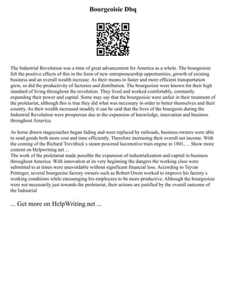 Bourgeoisie Dbq
The Industrial Revolution was a time of great advancement for America as a whole. The bourgeoisie
felt the positive effects of this in the form of new entrepreneurship opportunities, growth of existing
business and an overall wealth increase. As their means to faster and more efficient transportation
grew, so did the productivity of factories and distribution. The bourgeoisie were known for their high
standard of living throughout the revolution. They lived and worked comfortably, constantly
expanding their power and capital. Some may say that the bourgeoisie were unfair in their treatment of
the proletariat, although this is true they did what was necessary in order to better themselves and their
country. As their wealth increased steadily it can be said that the lives of the bourgeois during the
Industrial Revolution were prosperous due to the expansion of knowledge, innovation and business
throughout America.
As horse drawn stagecoaches began fading and were replaced by railroads, business owners were able
to send goods both more cost and time efficiently. Therefore increasing their overall net income. With
the coming of the Richard Trevithick s steam powered locomotive train engine in 1801, ... Show more
content on Helpwriting.net ...
The work of the proletariat made possible the expansion of industrialization and capital in business
throughout America. With innovation at its very beginning the dangers the working class were
submitted to at times were unavoidable without significant financial loss. According to Tejvan
Pettinger, several bourgeoise factory owners such as Robert Owen worked to improve his factory s
working conditions while encouraging his employees to be more productive. Although the bourgeoisie
were not necessarily just towards the proletariat, their actions are justified by the overall outcome of
the Industrial
... Get more on HelpWriting.net ...
 