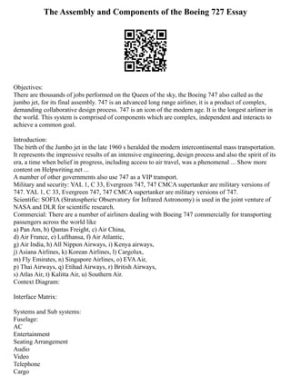 The Assembly and Components of the Boeing 727 Essay
Objectives:
There are thousands of jobs performed on the Queen of the sky, the Boeing 747 also called as the
jumbo jet, for its final assembly. 747 is an advanced long range airliner, it is a product of complex,
demanding collaborative design process. 747 is an icon of the modern age. It is the longest airliner in
the world. This system is comprised of components which are complex, independent and interacts to
achieve a common goal.
Introduction:
The birth of the Jumbo jet in the late 1960 s heralded the modern intercontinental mass transportation.
It represents the impressive results of an intensive engineering, design process and also the spirit of its
era, a time when belief in progress, including access to air travel, was a phenomenal ... Show more
content on Helpwriting.net ...
A number of other governments also use 747 as a VIP transport.
Military and security: YAL 1, C 33, Evergreen 747, 747 CMCA supertanker are military versions of
747. YAL 1, C 33, Evergreen 747, 747 CMCA supertanker are military versions of 747.
Scientific: SOFIA (Stratospheric Observatory for Infrared Astronomy) is used in the joint venture of
NASA and DLR for scientific research.
Commercial: There are a number of airliners dealing with Boeing 747 commercially for transporting
passengers across the world like
a) Pan Am, b) Qantas Freight, c) Air China,
d) Air France, e) Lufthansa, f) Air Atlantic,
g) Air India, h) All Nippon Airways, i) Kenya airways,
j) Asiana Airlines, k) Korean Airlines, l) Cargolux,
m) Fly Emirates, n) Singapore Airlines, o) EVAAir,
p) Thai Airways, q) Etihad Airways, r) British Airways,
s) Atlas Air, t) Kalitta Air, u) Southern Air.
Context Diagram:
Interface Matrix:
Systems and Sub systems:
Fuselage:
AC
Entertainment
Seating Arrangement
Audio
Video
Telephone
Cargo
 