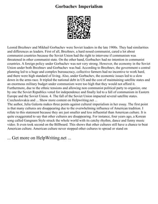 Gorbachev Imperialism
Leonid Brezhnev and Mikhail Gorbachev were Soviet leaders in the late 1900s. They had similarities
and differences as leaders. First of all, Brezhnev, a hard nosed communist, cared a lot about
communist countries because the Soviet Union had the right to intervene if communism was
threatened in other communist state. On the other hand, Gorbachev had no intention in communist
countries. A foreign policy under Gorbachev was not very strong. However, the economy in the Soviet
Union under both Brezhnev and Gorbachev was bad. According to Brezhnev, the government s central
planning led to a huge and complex bureaucracy, collective farmers had no incentive to work hard,
and there were high standard of living. Also, under Gorbachev, the economic issues led to a slow
down in the arms race. It tripled the national debt in US and the cost of maintaining satellite states and
an enormous military budget under communism were too high that they would not afford it.
Furthermore, due to the ethnic tensions and allowing non communist political party to organize, one
by one the Soviet Republics voted for independence and finally led to a fall of communism in Eastern
Europe and the Soviet Union. 4. The fall of the Soviet Union impacted several satellite states.
Czechoslovakia and ... Show more content on Helpwriting.net ...
The author, Julia Galeota makes three points against cultural imperialism in her essay. The first point
is that many cultures are disappearing due to the overwhelming influence of American tradition. I
refute to this statement because they are just smaller and less influential than American culture. It is
quite exaggerated to say that other cultures are disappearing. For instance, four years ago, a Korean
song called Gangnam Style struck the whole world with its catchy rhythm, dance and funny music
video. It even took second on the Billboard. This shows that other cultures still have a chance to beat
American culture. American culture never stopped other cultures to spread or stand on
... Get more on HelpWriting.net ...
 