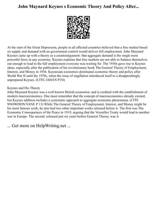 John Maynard Keynes s Economic Theory And Policy After...
At the start of the Great Depression, people in all affected countries believed that a free market based
on supply and demand with no government control would deliver full employment. John Maynard
Keynes came up with a theory as a counterargument: that aggregate demand is the single most
powerful force in any economy. Keynes explains that free markets are not able to balance themselves
out enough to lead to the full employment everyone was waiting for. The 1930s gave rise to Keynes
ideas, especially after the publication of his revolutionary book The General Theory of Employment,
Interest, and Money in 1936. Keynesian economics dominated economic theory and policy after
World War II until the 1970s, when the issue of stagflation introduced itself to a disappointingly
unprepared Keynes. (CITE JAHAN P.54)
Keynes and His Theory
John Maynard Keynes was a well known British economist, and is credited with the establishment of
modern macroeconomics. One must remember that the concept of macroeconomics already existed,
but Keynes addition includes a systematic approach to aggregate economic phenomena. (CITE
SNOWDON/VANE P 13) While The General Theory of Employment, Interest, and Money might be
his most famous work, he also had two other important works released before it. The first was The
Economic Consequences of the Peace in 1919, arguing that the Versailles Treaty would lead to another
war in Europe. The second, released just six years before General Theory, was A
... Get more on HelpWriting.net ...
 
