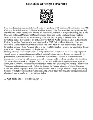 Case Study Of Freight Forwarding
Mrs. Gina Pacquing, a resident of Paco, Manila is a graduate of BS Customs Administration from PMI
Colleges (formerly known as Philippine Maritime Institute). She first worked on a freight forwarding
company and started from scratch because she was an inexperienced in freight forwarding, and is now
the owner or General Manager of Master Container Lines and Master Container Lines Trucking.
As soon as we enter the office, we absolutely knew that Mrs. Pacquing is a God centered person.
Everything started all because of her undying love with God. Master Container Lines an International
Freight Forwarding Company that was established on 2002. Before Master Container Lines was
established , she started her company way back year 1997. After she was employed in a freight
forwarding company. Mrs. Pacquing who is in the Freight forwarding Business for more than a decade
gave us an ... Show more content on Helpwriting.net ...
Running a Freight forwarding business is really a hard work . Employees are indeed very important
when it comes to business because the objective of the business success depends on the employees
performance , a poor performance is a detrimental to a company s success. It is important for a
manager/owner to have a well rounded approach to manage and a coaching work force for their team .
We realize that teamwork is a big part of success , it s impossible to reach your goals when you are
alone , in life you need someone who will help you and be with you along your journey . It is true that
Teamwork makes the dream work . Before she became the General Manager of Master Container
Lines , she was an employee. Since, she already learned how to manage and run a freight forwarding
business even before she start her own business, she already knew how to deal with the customers or
clients and how to handle her relationship with her
... Get more on HelpWriting.net ...
 