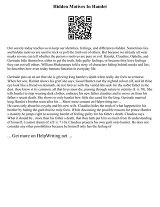 Hidden Motives In Hamlet
Our society today teaches us to keep our identities, feelings, and differences hidden. Sometimes lies
and hidden motives are used to trick or pull the truth out of others. But because we already all wear
masks no one can tell whether the person s motives are pure or evil. Hamlet, Claudius, Ophelia, and
Gertrude hide themselves either to get the truth, hide guilty feelings, or because they have feelings
they can not tell others. William Shakespeare told a story of characters hiding behind masks and lies,
he describes how even today humans function in everyday life.
Gertrude puts on an act that she is grieving king hamlet s death when really she feels no remorse.
When her son, Hamlet shows his grief she says, Good Hamlet cast thy nighted colour off, and let thine
eye look like a friend on denmark. do not forever with thy vailèd lids seek for thy noble father in the
dust. thou know st tis common, all that lives must die, passing through nature to eternity (I. ii. 70). She
tells hamlet to stop wearing dark clothes, embrace his new father claudius and to move on from his
father s recent death. She shows to only hamlet how little she cared for the king. Gertrude married
king Hamlet s brother soon after his ... Show more content on Helpwriting.net ...
He cares only about his royalty and his new wife. Claudius hides the truth of what happened to his
brother by hiding the guilt that he truly feels. While discussing the possible reasons for prince Hamlet
s insanity he jumps right to accusing hamlet of feeling guilty for his father s death. Claudius says
What it should be , more than his father s death, that thus hath put him so much from th understanding
of himself, I cannot dream of. (II. ii. 7 10). Claudius projects his own guilt onto hamlet. He does not
consider any other possibilities because he himself only has the feeling of
... Get more on HelpWriting.net ...
 