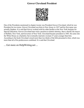 Grover Cleveland President
One of the Presidents mentioned in chapter twenty was President Grover Cleveland, which he was
President for two terms. Grover Cleveland was born in New Jersey in 1837 and his first name was
actually Stephen. It is said that Grover worked with his older brother at the New York Institute for
Special Education. Grover Cleveland later took a position as district attorney, then a sheriff, the mayor
of Buffalo, New York, and Governor of New York. Cleveland became president in 1885. He came into
the White House as a bachelor, but eventually married a woman 27 years younger than him.
According to the book Cleveland vetoed more than two thirds of the bills presented to him, which was
more than all of his predecessors combined. It is said that Cleveland
... Get more on HelpWriting.net ...
 