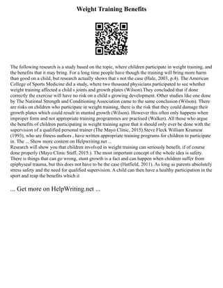 Weight Training Benefits
The following research is a study based on the topic, where children participate in weight training, and
the benefits that it may bring. For a long time people have though the training will bring more harm
than good on a child, but research actually shows that s not the case (Hale, 2003, p.4). The American
College of Sports Medicine did a study, where two thousand physicians participated to see whether
weight training affected a child s joints and growth plates (Wilson).They concluded that if done
correctly the exercise will have no risk on a child s growing development. Other studies like one done
by The National Strength and Conditioning Association came to the same conclusion (Wilson). There
are risks on children who participate in weight training, there is the risk that they could damage their
growth plates which could result in stunted growth (Wilson). However this often only happens when
improper form and not appropriate training programmes are practised (Walker). All those who argue
the benefits of children participating in weight training agree that it should only ever be done with the
supervision of a qualified personal trainer (The Mayo Clinic, 2015).Steve Fleck William Kramear
(1993), who are fitness authors , have written appropriate training programs for children to participate
in. The ... Show more content on Helpwriting.net ...
Research will show you that children involved in weight training can seriously benefit, if of course
done properly (Mayo Clinic Staff, 2015.). The most important concept of the whole idea is safety.
There is things that can go wrong, stunt growth is a fact and can happen when children suffer from
epiphyseal trauma, but this does not have to be the case (Hatfield, 2011). As long as parents absolutely
stress safety and the need for qualified supervision. A child can then have a healthy participation in the
sport and reap the benefits which it
... Get more on HelpWriting.net ...
 