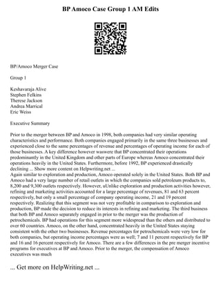 BPAmoco Case Group 1 AM Edits
BP/Amoco Merger Case
Group 1
Keshavaraja Alive
Stephen Felkins
Therese Jackson
Andrea Marrical
Eric Weiss
Executive Summary
Prior to the merger between BP and Amoco in 1998, both companies had very similar operating
characteristics and performance. Both companies engaged primarily in the same three businesses and
experienced close to the same percentages of revenue and percentages of operating income for each of
those businesses. A key difference however waswere that BP concentrated their operations
predominantly in the United Kingdom and other parts of Europe whereas Amoco concentrated their
operations heavily in the United States. Furthermore, before 1992, BP experienced drastically
declining ... Show more content on Helpwriting.net ...
Again similar to exploration and production, Amoco operated solely in the United States. Both BP and
Amoco had a very large number of retail outlets in which the companies sold petroleum products to,
8,200 and 9,300 outlets respectively. However, uUnlike exploration and production activities however,
refining and marketing activities accounted for a large percentage of revenues, 81 and 63 percent
respectively, but only a small percentage of company operating income, 21 and 19 percent
respectively. Realizing that this segment was not very profitable in comparison to exploration and
production, BP made the decision to reduce its interests in refining and marketing. The third business
that both BP and Amoco separately engaged in prior to the merger was the production of
petrochemicals. BP had operations for this segment more widespread than the others and distributed to
over 60 countries. Amoco, on the other hand, concentrated heavily in the United States staying
consistent with the other two businesses. Revenue percentages for petrochemicals were very low for
both companies, but operating income percentages were as well; 7 and 11 percent respectively for BP
and 16 and 16 percent respectively for Amoco. There are a few differences in the pre merger incentive
programs for executives at BP and Amoco. Prior to the merger, the compensation of Amoco
executives was much
... Get more on HelpWriting.net ...
 