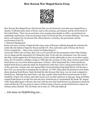 How Korean War Shaped Korea Essay
How Korean War Shaped Korea The Korean War was the historical event that most shaped Korea s
identity. It affected many areas of Korea, such as the economy, government, and the involvement of
the United States. There was an economic crisis causing many people to suffer, a government was
established, and because of the involvement of the US, Korea got lots of western influence. The essay
below will explain how the Korean War affected Korea s economy, the government, and the
involvement of the US.
1. Historical Background
Korea was once a colony of Japan but the many years of Koreans suffering through the colonial rule
ended after the defeat of Japan by Russia and the US. They each took a part of Korea, the Soviet
Union occupied the ... Show more content on Helpwriting.net ...
Across the Yellow Sea in China, there was a civil war between the communists where Mao Zedong
was in charge and the nationalists by Chiang Kai shek. In the end, the communists won, this meant
that Mao would support Kim Ill Sung because of their similar philosophy on how to run their country.
Soon, the US started to withdraw troops in 1948 after the secretary of state, Dean Acheson stated that
South Korea was out of the defense perimeter ( United ). After Sung heard this, China and Russia
helped North Korea to plan the attack for South Korea while they weren t being protected by the US.
At the same time, citizens who were against Rhee increased letting Sung think that he will become a
hero if he was successful in reuniting the two Koreas. In 1949, Sung asked for permission from Stalin
about attacking South Korea. Stalin declined the idea because their army was too weak compared to
South Korea. Although they had China s aid, they couldn t help North Korea much because of their
instability of their own country since their recent civil war that ended not so long ago. Sung and Stalin
wanted South Korea to invade first and only have North Korea to counterattack the South. By August
1949, Sung talked again to Russia, this time with the news that South Korea was planning to attack the
north and that the US was going to remove all their troops in Korea, giving North Korea a chance for
military action (Schaff). The war broke out on June 25, 1950 and ended up
... Get more on HelpWriting.net ...
 