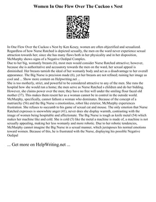 Women In One Flew Over The Cuckoo s Nest
In One Flew Over the Cuckoo s Nest by Ken Kesey, women are often objectified and sexualized.
Regardless of how Nurse Ratched is depicted sexually, the men on the ward never experience sexual
attraction towards her; since she has many flaws both in her physicality and in her disposition,
McMurphy shows signs of a Negative Oedipal Complex.
Due to her big, womanly breasts (6), most men would consider Nurse Ratched attractive; however,
because she is authoritative and accusatory towards the men on the ward, her sexual appeal is
diminished. Her breasts tarnish the ideal of her womanly body and act as a disadvantage to her overall
appearance. The Big Nurse is precision made (6), yet her breasts are not refined; ruining her image as
cool and ... Show more content on Helpwriting.net ...
She is too motherly, strict, and powerful to be considered attractive to any of the men. She runs the
hospital how she would run a home; the men serve as Nurse Ratched s children and do her bidding.
However, she claims power over the men; they have no free will under the smiling flour faced old
mother (37). This makes them resent her as a woman cannot be in control in the outside world.
McMurphy, specifically, cannot fathom a woman who dominates. Because of the concept of a
matriarchy (56) and the Big Nurse s emotionless, robot like exterior, McMurphy experiences
frustration. She refuses to succumb to his game of sexual cat and mouse. The only emotion that Nurse
Ratched expresses is snowwhite anger (41), never does she display warmth, contrasting with the
image of women being hospitable and affectionate. The Big Nurse is tough as knife metal (54) which
makes her machine like and cold. She is cold (5) like the metal a machine is made of, a machine is not
sexually appealing, making her less womanly and more robotic. Due to her robotic tendencies,
McMurphy cannot imagine the Big Nurse in a sexual manner, which juxtaposes his normal emotions
toward women. Because of this, he is frustrated with the Nurse, displaying his possible Negative
Oedipal
... Get more on HelpWriting.net ...
 