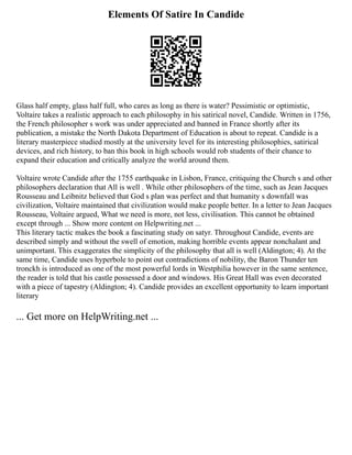 Elements Of Satire In Candide
Glass half empty, glass half full, who cares as long as there is water? Pessimistic or optimistic,
Voltaire takes a realistic approach to each philosophy in his satirical novel, Candide. Written in 1756,
the French philosopher s work was under appreciated and banned in France shortly after its
publication, a mistake the North Dakota Department of Education is about to repeat. Candide is a
literary masterpiece studied mostly at the university level for its interesting philosophies, satirical
devices, and rich history, to ban this book in high schools would rob students of their chance to
expand their education and critically analyze the world around them.
Voltaire wrote Candide after the 1755 earthquake in Lisbon, France, critiquing the Church s and other
philosophers declaration that All is well . While other philosophers of the time, such as Jean Jacques
Rousseau and Leibnitz believed that God s plan was perfect and that humanity s downfall was
civilization, Voltaire maintained that civilization would make people better. In a letter to Jean Jacques
Rousseau, Voltaire argued, What we need is more, not less, civilisation. This cannot be obtained
except through ... Show more content on Helpwriting.net ...
This literary tactic makes the book a fascinating study on satyr. Throughout Candide, events are
described simply and without the swell of emotion, making horrible events appear nonchalant and
unimportant. This exaggerates the simplicity of the philosophy that all is well (Aldington; 4). At the
same time, Candide uses hyperbole to point out contradictions of nobility, the Baron Thunder ten
tronckh is introduced as one of the most powerful lords in Westphilia however in the same sentence,
the reader is told that his castle possessed a door and windows. His Great Hall was even decorated
with a piece of tapestry (Aldington; 4). Candide provides an excellent opportunity to learn important
literary
... Get more on HelpWriting.net ...
 