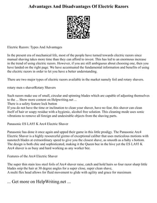 Advantages And Disadvantages Of Electric Razors
Electric Razors: Types And Advantages
In the present era of mechanical life, most of the people have turned towards electric razors since
manual shaving takes more time than they can afford to invest. This has led to an enormous increase
in the trend of using electric razors. However, if you are still ambiguous about choosing one, then you
have landed on the right page. We have accentuated the fundamental information and benefits of using
the electric razors in order to let you have a better understanding.
There are two major types of electric razors available in the market namely foil and rotary shavers.
rotary men s shaverRotary Shavers
Such razors make use of small, circular and spinning blades which are capable of adjusting themselves
to the ... Show more content on Helpwriting.net ...
There is a safety feature lock button
If you do not have the time or inclination to clean your shaver, have no fear, this shaver can clean
itself of hair or soapy residue with a hygienic, alcohol free solution. This cleaning mode uses sonic
vibrations to remove all foreign and undesirable objects from the shaving parts.
Panasonic ES LA93 K Arc4 Electric Shaver
Panasonic has done it once again and upped their game in this little prodigy. The Panasonic Arc4
Electric Shaver is a highly resourceful gizmo of exceptional caliber that uses meticulous motions with
nanotech blades at extraordinary speed to give you the closest shave, as smooth as a baby s bottom.
The design is both chic and sophisticated, making it the Queen bee in the hive yet the ES LA93 K
Arc4 shaver is as busy and hard working as any worker bee.
Features of the Arc4 Electric Shaver
The super thin stain less steel foils of Arc4 shaver raise, catch and hold hairs so four razor sharp little
blades snip the hair at 30 degree angles for a super close, super clean shave,
A multi flex head allows for fluid movement to glide with agility and grace for maximum
... Get more on HelpWriting.net ...
 